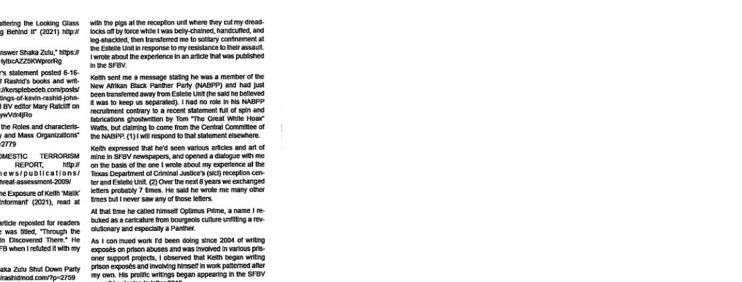 ferng the Looking Giass g Beting I (2021) ntp nswer Shaka 260 M1 WOCAZZEKWpROrRY s satemen posted 6-16- Rastid’s books and v nesplebeden composis/ ings o kevin aahit johi- BV edtor Mary Ratefl o ertfto ihe Roles and characirs- a0 Mass Ogantzatrs™ arrs MESTIC _TERRORISM REPORT. ntpi ews/publications/ et sssessment 2008/ e Exposure of Keth Masx riommant (2021, read at s reposted o readers was ted, “Through the. n Discovered There* He B when | etted i my. aka Zuu St Down Pary FRSOMOS.COIp=aTR i e s e recapton unt e ey ctmy cread- 1ocks f b ofce whe | as beby-chained,hanccufed,and Jog-shacked, tren ranstered e to sl contnement at 9 Estlie Uni i esponse o myresstance o helr asaut. 1Wrote about e experiencen an artce at was pubtshed nthe SFBV. Kol sen mo 8 message staing he was a member of the New Aftkan Black Paniner Party (NABPP) and had st ocen ranstemod away rom Esese U (h sad e betioved 1 was o keep us sepaate). | had 1 fle In s NABPP recrusment conary 1 a recon tatement 1 of s and bricatons ghostwiten by Tom “The Great Wl Home Watt, b claling to come o the Cerral Comiee of B NABP. (1) Wil respond o at satemen elscwhere. Kelt expressed that he’s sen varous afice and art of mine n SFB newspapers, and opened a didogue wih me. on e bass of e ane | wole about my experence al e Texas Department of Gininal ustce’s (oc) receplon cen- {erand Eset Unil. 2)Over henext 8 years we exchanged Iees probably 7 bmes. He sad he wioe me many ober s butneversaw any ofthose leers. At e e calls himsel Oplmus Prime, a name | - uked 3. carcalrefom bourecis culure g a v olutonary and especaly a Paniier. A 1 con e work 0 been doing since 2004 f witng ‘exposés on pson abuses and was nvoved I varos prs- ‘e suppor projcts, | bserved it Keh bogan witng prison exposés and voivag Hmset i work patemed ar my own. Hs ‘began appearing i the SFBY.
